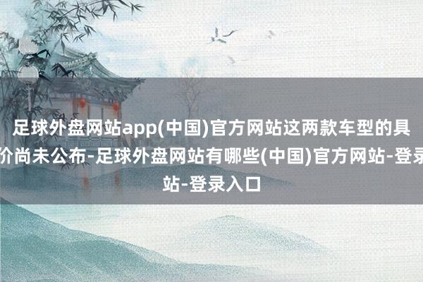 足球外盘网站app(中国)官方网站这两款车型的具体售价尚未公布-足球外盘网站有哪些(中国)官方网站-登录入口