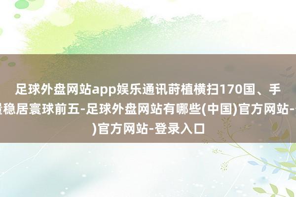 足球外盘网站app娱乐通讯莳植横扫170国、手机出货量稳居寰球前五-足球外盘网站有哪些(中国)官方网站-登录入口