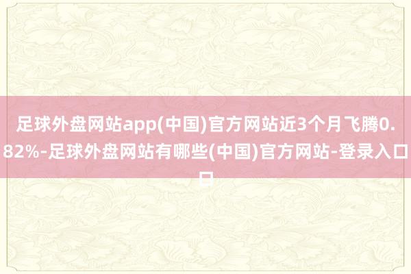 足球外盘网站app(中国)官方网站近3个月飞腾0.82%-足球外盘网站有哪些(中国)官方网站-登录入口