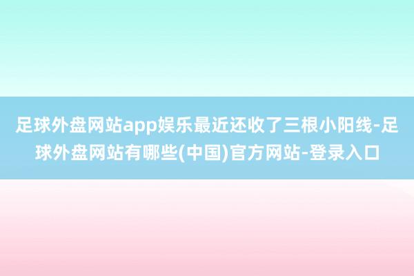 足球外盘网站app娱乐最近还收了三根小阳线-足球外盘网站有哪些(中国)官方网站-登录入口