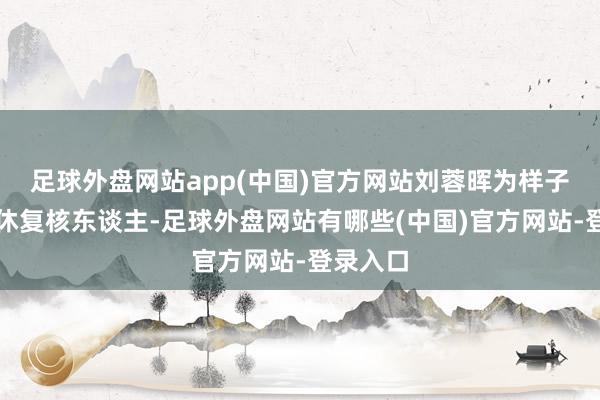 足球外盘网站app(中国)官方网站刘蓉晖为样子质地甘休复核东谈主-足球外盘网站有哪些(中国)官方网站-登录入口