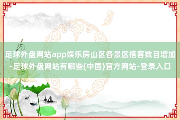 足球外盘网站app娱乐房山区各景区搭客数目增加-足球外盘网站有哪些(中国)官方网站-登录入口
