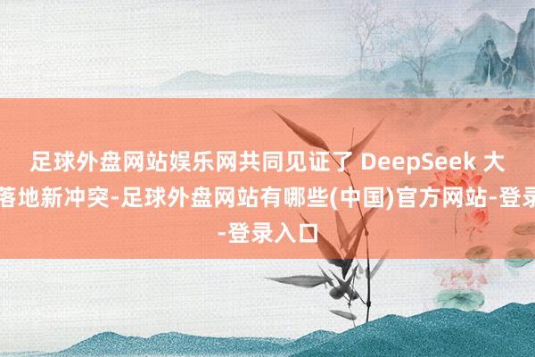 足球外盘网站娱乐网共同见证了 DeepSeek 大模子落地新冲突-足球外盘网站有哪些(中国)官方网站-登录入口