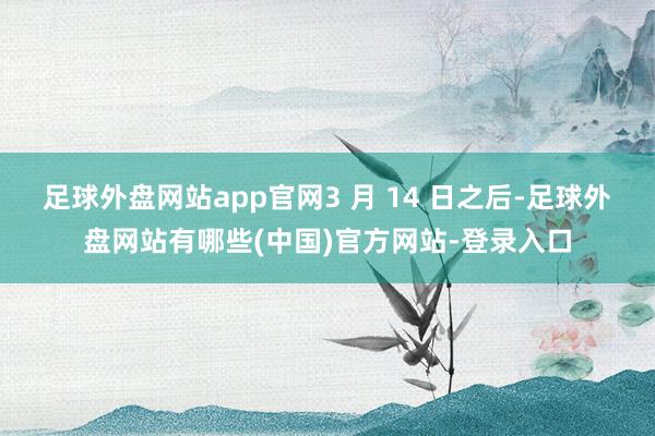 足球外盘网站app官网3 月 14 日之后-足球外盘网站有哪些(中国)官方网站-登录入口