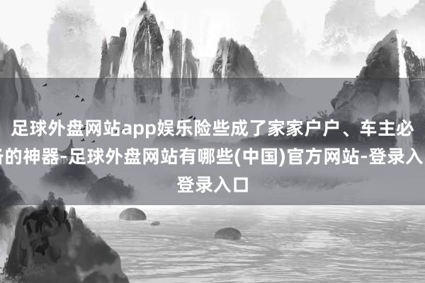 足球外盘网站app娱乐险些成了家家户户、车主必备的神器-足球外盘网站有哪些(中国)官方网站-登录入口