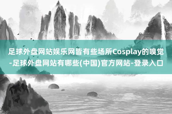 足球外盘网站娱乐网皆有些场所Cosplay的嗅觉-足球外盘网站有哪些(中国)官方网站-登录入口