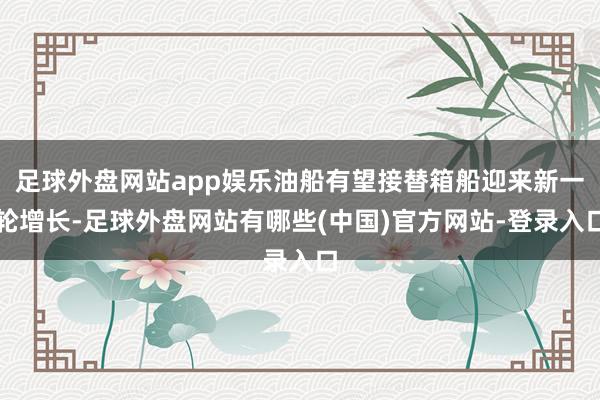 足球外盘网站app娱乐油船有望接替箱船迎来新一轮增长-足球外盘网站有哪些(中国)官方网站-登录入口