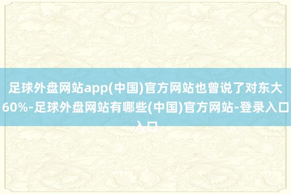足球外盘网站app(中国)官方网站也曾说了对东大60%-足球外盘网站有哪些(中国)官方网站-登录入口