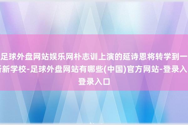 足球外盘网站娱乐网朴志训上演的延诗恩将转学到一所新学校-足球外盘网站有哪些(中国)官方网站-登录入口