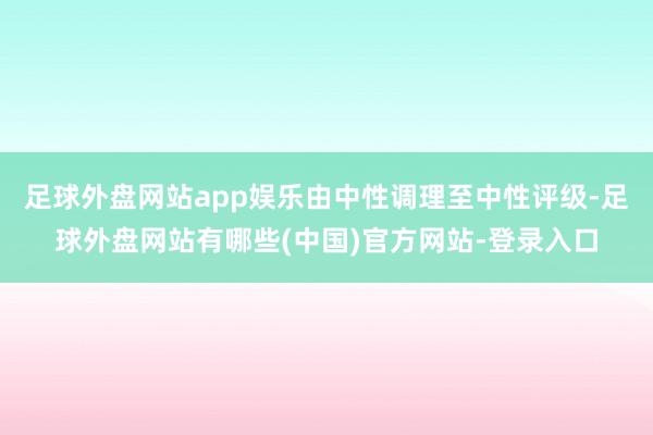 足球外盘网站app娱乐由中性调理至中性评级-足球外盘网站有哪些(中国)官方网站-登录入口