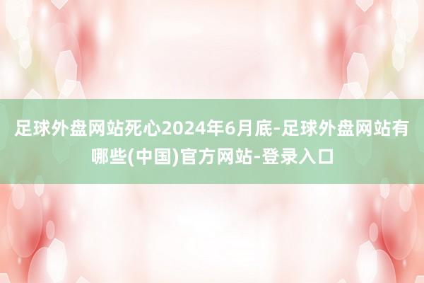 足球外盘网站死心2024年6月底-足球外盘网站有哪些(中国)官方网站-登录入口