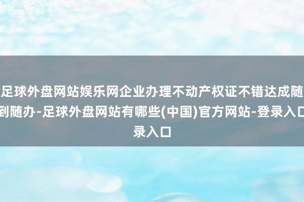 足球外盘网站娱乐网企业办理不动产权证不错达成随到随办-足球外盘网站有哪些(中国)官方网站-登录入口